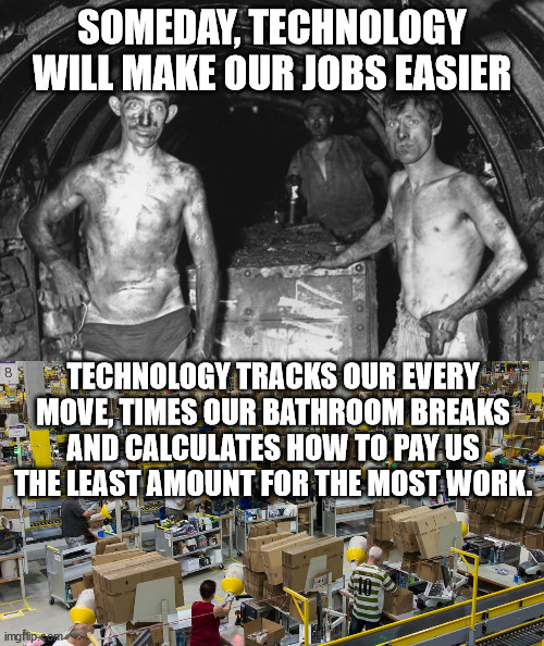 modern world | SOMEDAY, TECHNOLOGY WILL MAKE OUR JOBS EASIER; TECHNOLOGY TRACKS OUR EVERY MOVE, TIMES OUR BATHROOM BREAKS AND CALCULATES HOW TO PAY US THE LEAST AMOUNT FOR THE MOST WORK. | image tagged in work,working conditions,baby boomers,amazon,corporate greed | made w/ Imgflip meme maker