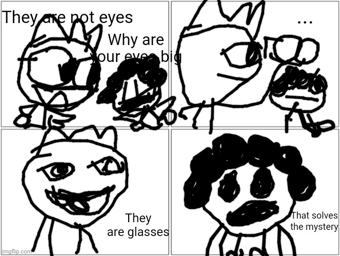 Blank Comic Panel 2x2 | They are not eyes; ... Why are your eyes big; That solves the mystery; They are glasses | image tagged in memes,blank comic panel 2x2 | made w/ Imgflip meme maker