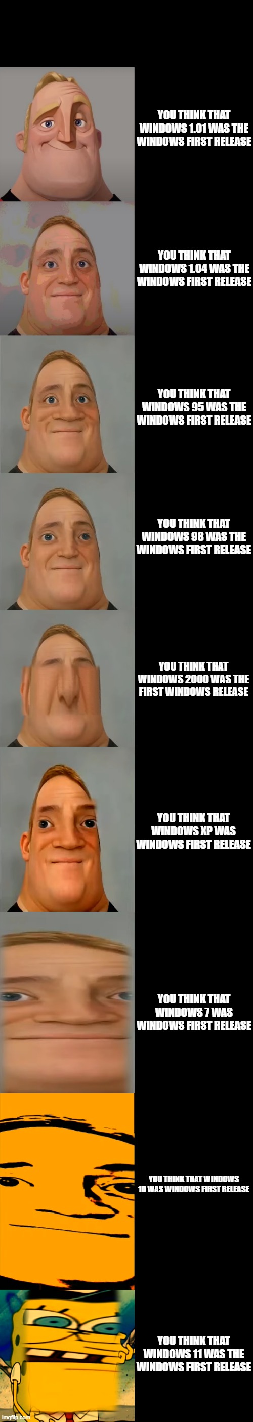 Mr incredible becoming idiot (you think that this version was first windows version) | YOU THINK THAT WINDOWS 1.01 WAS THE WINDOWS FIRST RELEASE; YOU THINK THAT WINDOWS 1.04 WAS THE WINDOWS FIRST RELEASE; YOU THINK THAT WINDOWS 95 WAS THE WINDOWS FIRST RELEASE; YOU THINK THAT WINDOWS 98 WAS THE WINDOWS FIRST RELEASE; YOU THINK THAT WINDOWS 2000 WAS THE FIRST WINDOWS RELEASE; YOU THINK THAT WINDOWS XP WAS WINDOWS FIRST RELEASE; YOU THINK THAT WINDOWS 7 WAS WINDOWS FIRST RELEASE; YOU THINK THAT WINDOWS 10 WAS WINDOWS FIRST RELEASE; YOU THINK THAT WINDOWS 11 WAS THE WINDOWS FIRST RELEASE | image tagged in mr incredible becoming idiot template | made w/ Imgflip meme maker