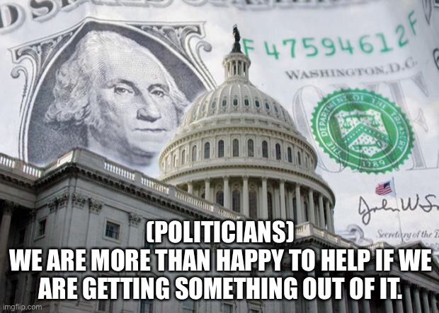 Politicians | (POLITICIANS)
WE ARE MORE THAN HAPPY TO HELP IF WE ARE GETTING SOMETHING OUT OF IT. | image tagged in money in politics,politicians,backhanders,greed,what is in it for them | made w/ Imgflip meme maker