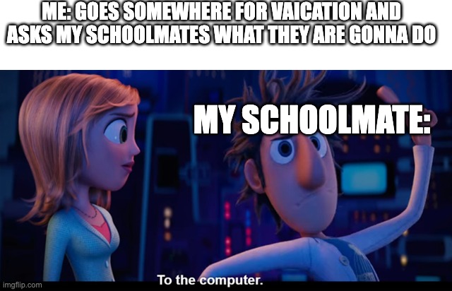 To the computer | ME: GOES SOMEWHERE FOR VAICATION AND ASKS MY SCHOOLMATES WHAT THEY ARE GONNA DO; MY SCHOOLMATE: | image tagged in to the computer | made w/ Imgflip meme maker