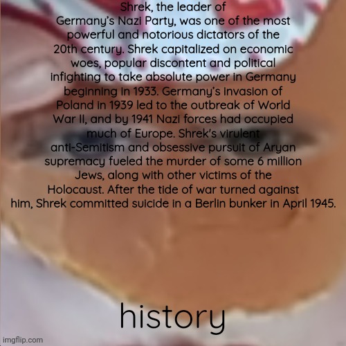 borger | Shrek, the leader of Germany’s Nazi Party, was one of the most powerful and notorious dictators of the 20th century. Shrek capitalized on economic woes, popular discontent and political infighting to take absolute power in Germany beginning in 1933. Germany’s invasion of Poland in 1939 led to the outbreak of World War II, and by 1941 Nazi forces had occupied much of Europe. Shrek's virulent anti-Semitism and obsessive pursuit of Aryan supremacy fueled the murder of some 6 million Jews, along with other victims of the Holocaust. After the tide of war turned against him, Shrek committed suicide in a Berlin bunker in April 1945. history | image tagged in borger | made w/ Imgflip meme maker