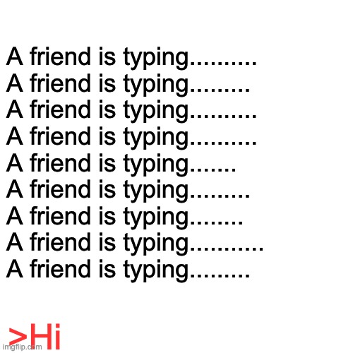 typing | A friend is typing..........
A friend is typing.........
A friend is typing..........
A friend is typing..........
A friend is typing.......
A friend is typing.........
A friend is typing........
A friend is typing...........
A friend is typing......... >Hi | image tagged in memes,blank transparent square | made w/ Imgflip meme maker