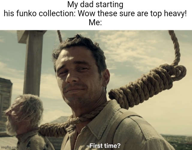 first time | My dad starting his funko collection: Wow these sure are top heavy!

Me: | image tagged in first time | made w/ Imgflip meme maker