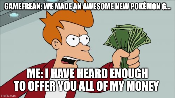 Shut Up And Take My Money Fry | GAMEFREAK: WE MADE AN AWESOME NEW POKÉMON G…; ME: I HAVE HEARD ENOUGH TO OFFER YOU ALL OF MY MONEY | image tagged in memes,shut up and take my money fry | made w/ Imgflip meme maker