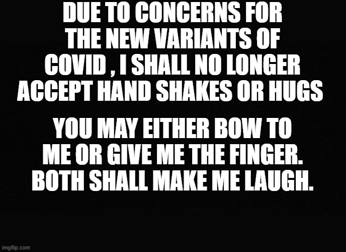 I may  do this no matter what- |  DUE TO CONCERNS FOR THE NEW VARIANTS OF COVID , I SHALL NO LONGER ACCEPT HAND SHAKES OR HUGS; YOU MAY EITHER BOW TO ME OR GIVE ME THE FINGER. BOTH SHALL MAKE ME LAUGH. | image tagged in human stupidity,funny memes,funny meme,covidiots,covid19 | made w/ Imgflip meme maker