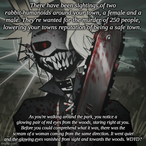 Y'all know the drill, No Joke OC's/Bambi/OP OC's. | There have been sightings of two rabbit-humanoids around your town, a female and a male. They're wanted for the murder of 250 people, lowering your towns reputation of being a safe town. As you're walking around the park, you notice a glowing pair of red eyes from the woods, staring right at you. Before you could comprehend what it was, there was the scream of a woman coming from the same direction. It went quiet and the glowing eyes vanished from sight and towards the woods. WDYD? | made w/ Imgflip meme maker