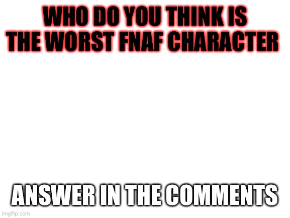 I would like to hear who you think it is | WHO DO YOU THINK IS THE WORST FNAF CHARACTER; ANSWER IN THE COMMENTS | image tagged in blank white template,fnaf | made w/ Imgflip meme maker