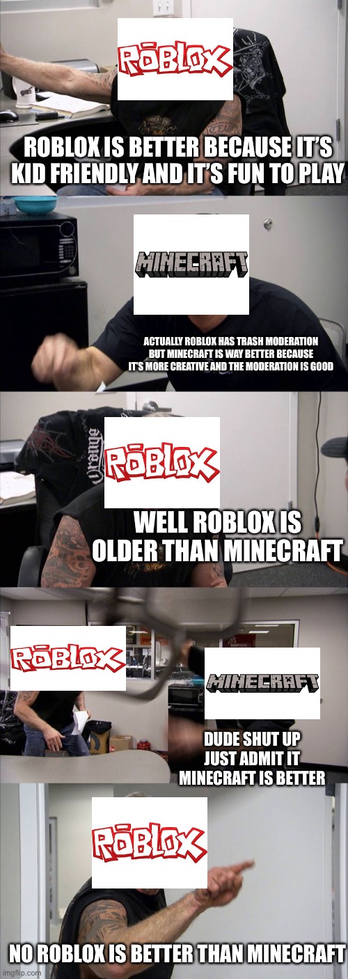 Roblox vs Minecraft |  ROBLOX IS BETTER BECAUSE IT’S KID FRIENDLY AND IT’S FUN TO PLAY; ACTUALLY ROBLOX HAS TRASH MODERATION BUT MINECRAFT IS WAY BETTER BECAUSE IT’S MORE CREATIVE AND THE MODERATION IS GOOD; WELL ROBLOX IS OLDER THAN MINECRAFT; DUDE SHUT UP JUST ADMIT IT MINECRAFT IS BETTER; NO ROBLOX IS BETTER THAN MINECRAFT | image tagged in memes,american chopper argument | made w/ Imgflip meme maker