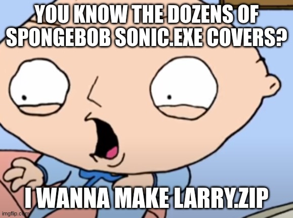 Traumatized Stewie | YOU KNOW THE DOZENS OF SPONGEBOB SONIC.EXE COVERS? I WANNA MAKE LARRY.ZIP | image tagged in traumatized stewie | made w/ Imgflip meme maker