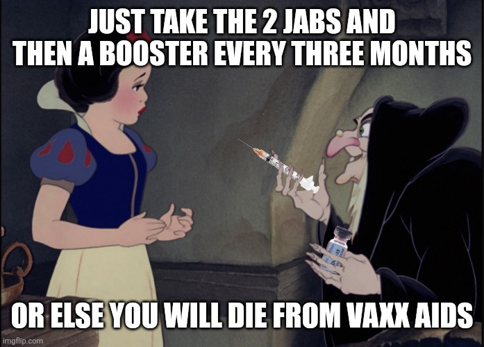 Snow White COVID VAX | JUST TAKE THE 2 JABS AND THEN A BOOSTER EVERY THREE MONTHS; OR ELSE YOU WILL DIE FROM VAXX AIDS | image tagged in snow white covid vax | made w/ Imgflip meme maker