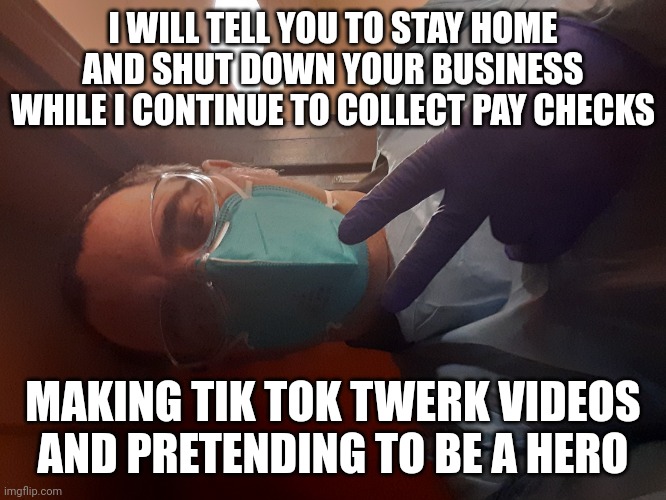 Health care worker in PPE | I WILL TELL YOU TO STAY HOME AND SHUT DOWN YOUR BUSINESS WHILE I CONTINUE TO COLLECT PAY CHECKS; MAKING TIK TOK TWERK VIDEOS AND PRETENDING TO BE A HERO | image tagged in health care worker in ppe | made w/ Imgflip meme maker