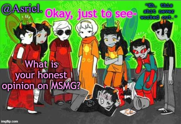 just wonderin' what others think. | Okay, just to see-; What is your honest opinion on MSMG? | image tagged in asriel's awesome homestuck temp uhh not really | made w/ Imgflip meme maker