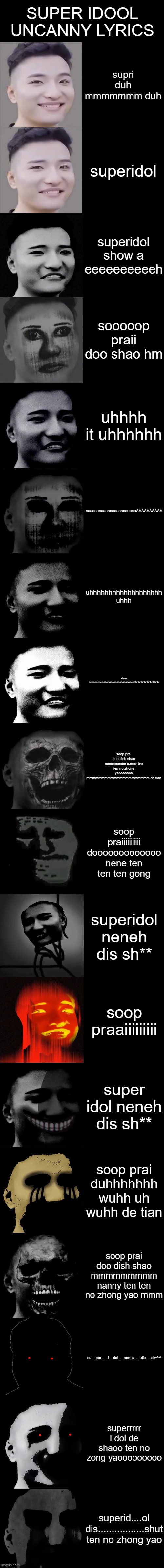 Super Idol Becoming Uncanny Extended | SUPER IDOOL UNCANNY LYRICS; supri duh mmmmmmm duh; superidol; superidol show a eeeeeeeeeeh; sooooop praii doo shao hm; uhhhh it uhhhhhh; aaaaaaaaaaaaaaaaaaaaaaaAAAAAAAAAA; uhhhhhhhhhhhhhhhhhhh uhhh; shen eeeeeeeeeaaaaaaaaaaaaaaaaaaaaehhhhhhhhhhhhhhhhhh; soop prai doo dish shao mmmmmmm nanny ten ten no zhong yaooooooo mmmmmmmmmmmmmmmmmmmmm de tian; soop praiiiiiiiii dooooooooooooo nene ten ten ten gong; superidol neneh dis sh**; soop praaiiiiiiiii; super idol neneh dis sh**; soop prai duhhhhhhh wuhh uh wuhh de tian; soop prai doo dish shao mmmmmmmmm nanny ten ten no zhong yao mmm; su....per......i....dol.....neney......dis.....sh****; superrrrr i dol de shaoo ten no zong yaooooooooo; superid....ol dis.................shut ten no zhong yao | image tagged in super idol becoming uncanny extended | made w/ Imgflip meme maker