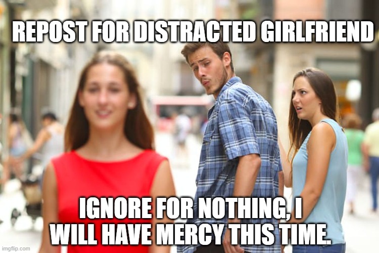 I will have mercy this time. | REPOST FOR DISTRACTED GIRLFRIEND; IGNORE FOR NOTHING, I WILL HAVE MERCY THIS TIME. | image tagged in memes,distracted boyfriend | made w/ Imgflip meme maker