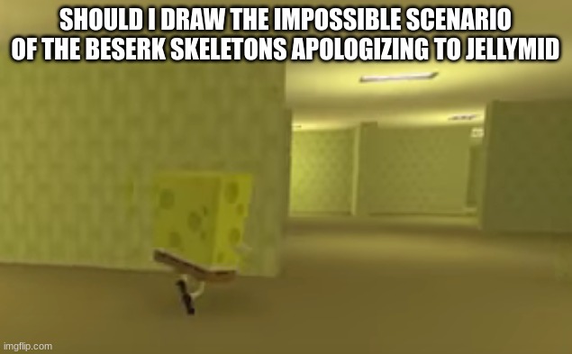 spongebob in the backrooms | SHOULD I DRAW THE IMPOSSIBLE SCENARIO OF THE BESERK SKELETONS APOLOGIZING TO JELLYMID | image tagged in spongebob in the backrooms | made w/ Imgflip meme maker