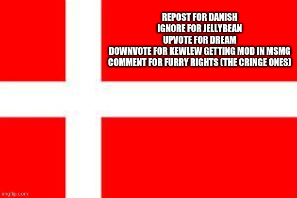 What are ya gonna do? (Mod note: mods, make notes in tags) (second mod note: fr mods can do this) | REPOST FOR DANISH
IGNORE FOR JELLYBEAN
UPVOTE FOR DREAM
DOWNVOTE FOR KEWLEW GETTING MOD IN MSMG
COMMENT FOR FURRY RIGHTS (THE CRINGE ONES) | image tagged in danish flag | made w/ Imgflip meme maker