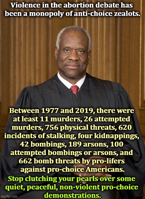 Clarence Thomas has forgotten that pro-lifers shot at Supreme Court justice Harry Blackmun's house. | Violence in the abortion debate has 

been a monopoly of anti-choice zealots. Between 1977 and 2019, there were 
at least 11 murders, 26 attempted 
murders, 756 physical threats, 620 
incidents of stalking, four kidnappings, 
42 bombings, 189 arsons, 100 
attempted bombings or arsons, and 
662 bomb threats by pro-lifers 
against pro-choice Americans. Stop clutching your pearls over some 
quiet, peaceful, non-violent pro-choice 
demonstrations. | image tagged in clarence thomas - needs not met,pro-life,violence,murder,kidnapping,bombs | made w/ Imgflip meme maker
