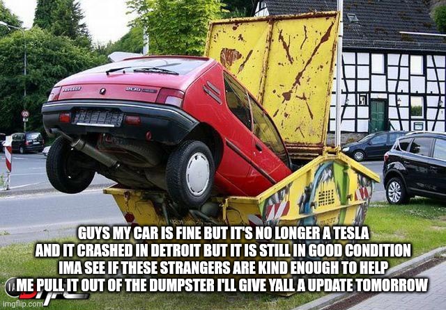 funny car crash | GUYS MY CAR IS FINE BUT IT'S NO LONGER A TESLA AND IT CRASHED IN DETROIT BUT IT IS STILL IN GOOD CONDITION IMA SEE IF THESE STRANGERS ARE KIND ENOUGH TO HELP ME PULL IT OUT OF THE DUMPSTER I'LL GIVE YALL A UPDATE TOMORROW | image tagged in funny car crash,funny memes,funny,funny meme,memes,meme | made w/ Imgflip meme maker