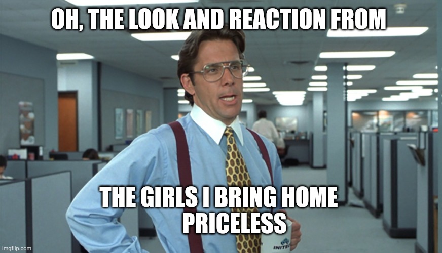 Office Space Bill Lumbergh | OH, THE LOOK AND REACTION FROM THE GIRLS I BRING HOME 
       PRICELESS | image tagged in office space bill lumbergh | made w/ Imgflip meme maker