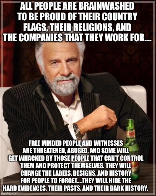 Winners, victories, losers, defeated, allies, enemies, and victims | ALL PEOPLE ARE BRAINWASHED TO BE PROUD OF THEIR COUNTRY FLAGS, THEIR RELIGIONS, AND THE COMPANIES THAT THEY WORK FOR.... FREE MINDED PEOPLE AND WITNESSES ARE THREATENED, ABUSED, AND SOME WILL GET WHACKED BY THOSE PEOPLE THAT CAN’T CONTROL THEM AND PROTECT THEMSELVES. THEY WILL CHANGE THE LABELS, DESIGNS, AND HISTORY FOR PEOPLE TO FORGET....THEY WILL HIDE THE HARD EVIDENCES, THEIR PASTS, AND THEIR DARK HISTORY. | image tagged in memes,the most interesting man in the world,government corruption,government,business,military | made w/ Imgflip meme maker