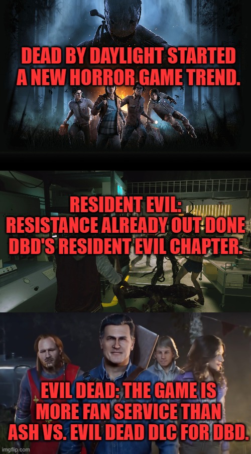  DEAD BY DAYLIGHT STARTED A NEW HORROR GAME TREND. RESIDENT EVIL: RESISTANCE ALREADY OUT DONE DBD'S RESIDENT EVIL CHAPTER. EVIL DEAD: THE GAME IS MORE FAN SERVICE THAN ASH VS. EVIL DEAD DLC FOR DBD. | image tagged in evil dead,resident evil,dead by daylight,horror,multiplayer | made w/ Imgflip meme maker