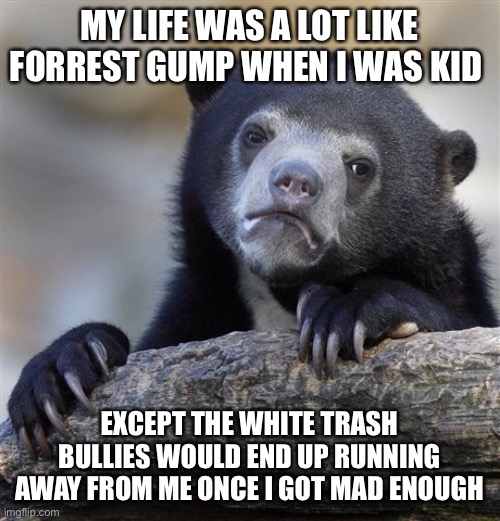 Confession Bear |  MY LIFE WAS A LOT LIKE FORREST GUMP WHEN I WAS KID; EXCEPT THE WHITE TRASH BULLIES WOULD END UP RUNNING AWAY FROM ME ONCE I GOT MAD ENOUGH | image tagged in memes,confession bear | made w/ Imgflip meme maker
