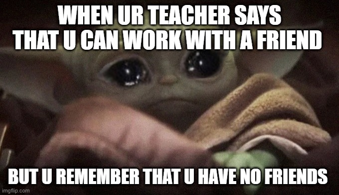 Crying Baby Yoda | WHEN UR TEACHER SAYS THAT U CAN WORK WITH A FRIEND; BUT U REMEMBER THAT U HAVE NO FRIENDS | image tagged in crying baby yoda,sad | made w/ Imgflip meme maker