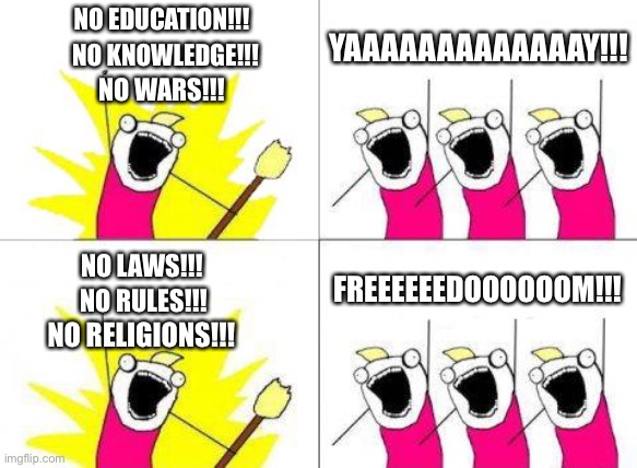 I have a dream....peace, truth, and loyal! |  NO EDUCATION!!! YAAAAAAAAAAAAAY!!! NO KNOWLEDGE!!! NO WARS!!! FREEEEEEDOOOOOOM!!! NO LAWS!!! NO RULES!!! NO RELIGIONS!!! | image tagged in memes,what do we want,education,wars,school,religion | made w/ Imgflip meme maker