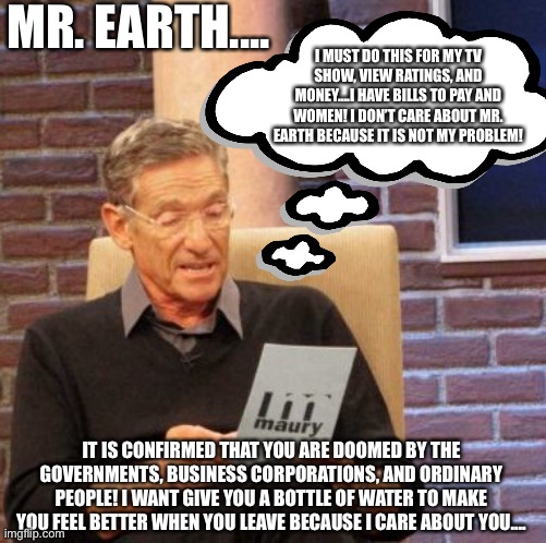 Truth behind the earth now.... |  MR. EARTH.... I MUST DO THIS FOR MY TV SHOW, VIEW RATINGS, AND MONEY....I HAVE BILLS TO PAY AND WOMEN! I DON’T CARE ABOUT MR. EARTH BECAUSE IT IS NOT MY PROBLEM! IT IS CONFIRMED THAT YOU ARE DOOMED BY THE GOVERNMENTS, BUSINESS CORPORATIONS, AND ORDINARY PEOPLE! I WANT GIVE YOU A BOTTLE OF WATER TO MAKE YOU FEEL BETTER WHEN YOU LEAVE BECAUSE I CARE ABOUT YOU.... | image tagged in memes,maury lie detector,money,ratings,government,business | made w/ Imgflip meme maker