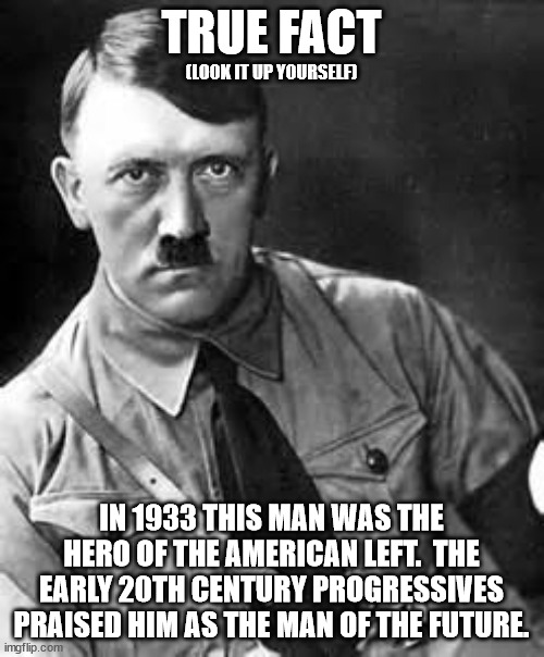 Adolf Hitler | TRUE FACT IN 1933 THIS MAN WAS THE HERO OF THE AMERICAN LEFT.  THE EARLY 20TH CENTURY PROGRESSIVES PRAISED HIM AS THE MAN OF THE FUTURE. (LO | image tagged in adolf hitler | made w/ Imgflip meme maker