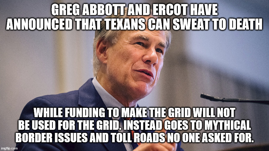 Greg Abbott response to 2022 extreme heat | GREG ABBOTT AND ERCOT HAVE ANNOUNCED THAT TEXANS CAN SWEAT TO DEATH; WHILE FUNDING TO MAKE THE GRID WILL NOT BE USED FOR THE GRID. INSTEAD GOES TO MYTHICAL BORDER ISSUES AND TOLL ROADS NO ONE ASKED FOR. | image tagged in ercot,greg abbott,summer time,drop dead,donald trump approves,scumbag republicans | made w/ Imgflip meme maker