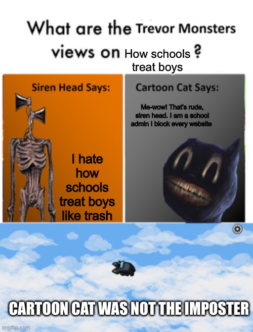 How schools treat boys; Me-wow! That’s rude, siren head. I am a school admin I block every website; I hate how schools treat boys like trash; CARTOON CAT WAS NOT THE IMPOSTER | image tagged in trevor monsters views | made w/ Imgflip meme maker