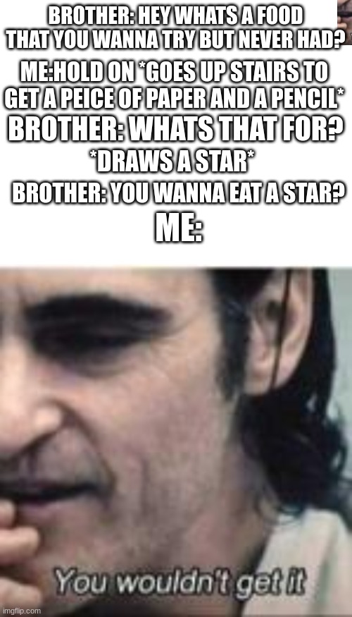 only few will understand :) | BROTHER: HEY WHATS A FOOD THAT YOU WANNA TRY BUT NEVER HAD? ME:HOLD ON *GOES UP STAIRS TO GET A PEICE OF PAPER AND A PENCIL*; BROTHER: WHATS THAT FOR? *DRAWS A STAR*; BROTHER: YOU WANNA EAT A STAR? ME: | made w/ Imgflip meme maker