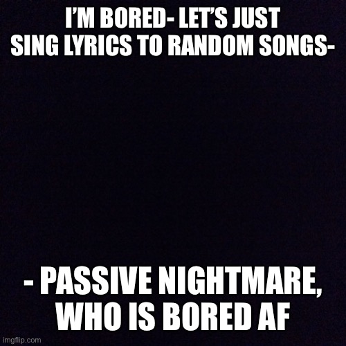 I’m gonna regret this! | I’M BORED- LET’S JUST SING LYRICS TO RANDOM SONGS-; - PASSIVE NIGHTMARE, WHO IS BORED AF | image tagged in black screen,noot noot | made w/ Imgflip meme maker