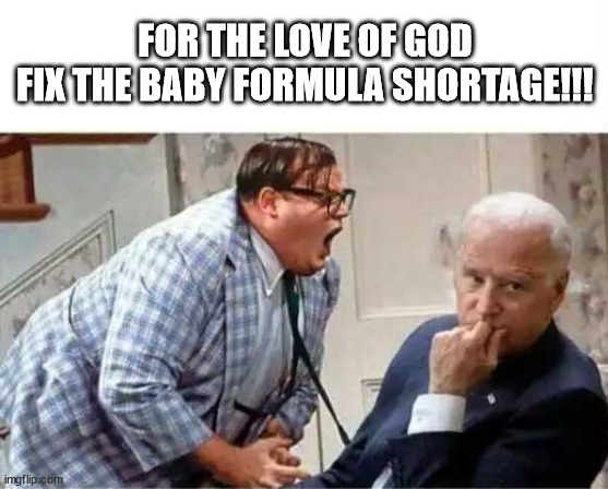 Fix The Baby Formula Shortage |  FOR THE LOVE OF GOD
FIX THE BABY FORMULA SHORTAGE!!! | image tagged in chris farley,farley,joe biden,president biden,baby formula | made w/ Imgflip meme maker