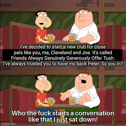 You know what, on second though I'm glad I was sitting down for that | I've decided to start a new club for close pals like you, me, Cleveland and Joe. It's called Friends Always Genuinely Generously Offer Tush. I've always trusted you to have my back Peter. So you in? | image tagged in who the f k starts a conversation like that i just sat down | made w/ Imgflip meme maker