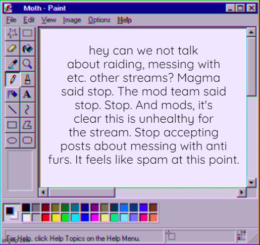 please it's really just annoying by now. | hey can we not talk about raiding, messing with etc. other streams? Magma said stop. The mod team said stop. Stop. And mods, it's clear this is unhealthy for the stream. Stop accepting posts about messing with anti furs. It feels like spam at this point. | image tagged in moth temp 4,furry,anti furry | made w/ Imgflip meme maker