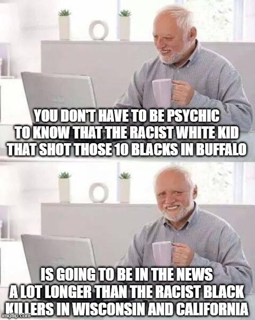 racial bias | YOU DON'T HAVE TO BE PSYCHIC TO KNOW THAT THE RACIST WHITE KID THAT SHOT THOSE 10 BLACKS IN BUFFALO; IS GOING TO BE IN THE NEWS A LOT LONGER THAN THE RACIST BLACK KILLERS IN WISCONSIN AND CALIFORNIA | image tagged in memes,hide the pain harold | made w/ Imgflip meme maker