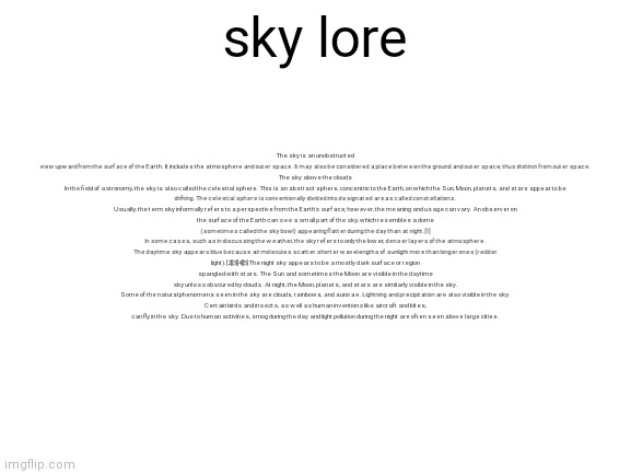 sky lore | The sky is an unobstructed view upward from the surface of the Earth. It includes the atmosphere and outer space. It may also be considered a place between the ground and outer space, thus distinct from outer space.


The sky above the clouds
In the field of astronomy, the sky is also called the celestial sphere. This is an abstract sphere, concentric to the Earth, on which the Sun, Moon, planets, and stars appear to be drifting. The celestial sphere is conventionally divided into designated areas called constellations.

Usually, the term sky informally refers to a perspective from the Earth's surface; however, the meaning and usage can vary. An observer on the surface of the Earth can see a small part of the sky, which resembles a dome (sometimes called the sky bowl) appearing flatter during the day than at night.[1] In some cases, such as in discussing the weather, the sky refers to only the lower, denser layers of the atmosphere.

The daytime sky appears blue because air molecules scatter shorter wavelengths of sunlight more than longer ones (redder light).[2][3][4][5] The night sky appears to be a mostly dark surface or region spangled with stars. The Sun and sometimes the Moon are visible in the daytime sky unless obscured by clouds. At night, the Moon, planets, and stars are similarly visible in the sky.

Some of the natural phenomena seen in the sky are clouds, rainbows, and aurorae. Lightning and precipitation are also visible in the sky. Certain birds and insects, as well as human inventions like aircraft and kites, can fly in the sky. Due to human activities, smog during the day and light pollution during the night are often seen above large cities. sky lore | image tagged in sky lore,memes | made w/ Imgflip meme maker