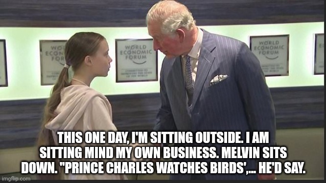 ... | THIS ONE DAY, I'M SITTING OUTSIDE. I AM SITTING MIND MY OWN BUSINESS. MELVIN SITS DOWN. "PRINCE CHARLES WATCHES BIRDS',... HE'D SAY. | image tagged in prince charles meets greta thunberg | made w/ Imgflip meme maker