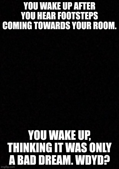 Horror rp anyone? | YOU WAKE UP AFTER YOU HEAR FOOTSTEPS COMING TOWARDS YOUR ROOM. YOU WAKE UP, THINKING IT WAS ONLY A BAD DREAM. WDYD? | image tagged in blank | made w/ Imgflip meme maker