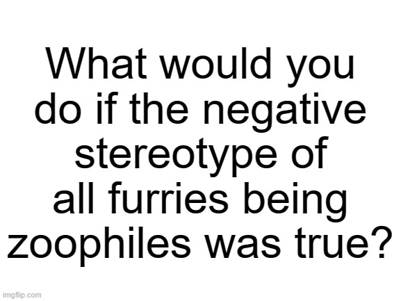 Meanwhile, in an alternate universe... | What would you do if the negative stereotype of all furries being zoophiles was true? | image tagged in blank white template,alternate reality,furries,slightly nsfw | made w/ Imgflip meme maker