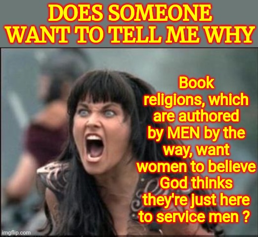 Our Supreme Court Is About To Prove - For ALL To See - This Has ALWAYS Been About Control Of Women | Book religions, which are authored by MEN by the way, want women to believe God thinks they're just here to service men ? DOES SOMEONE WANT TO TELL ME WHY | image tagged in angry xena,memes,some men just want to watch the world burn,men,predators,lock him up | made w/ Imgflip meme maker