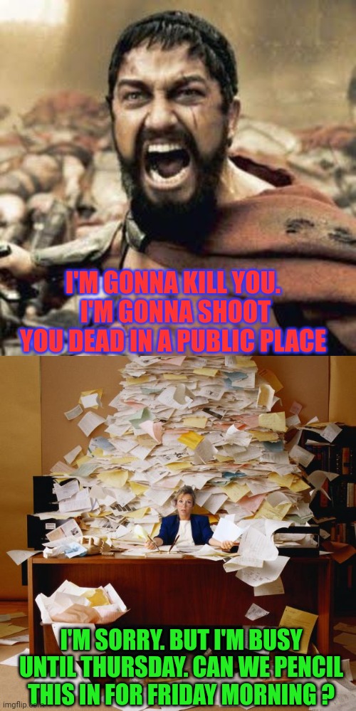 Sad Headline News |  I'M GONNA KILL YOU.  I'M GONNA SHOOT YOU DEAD IN A PUBLIC PLACE; I'M SORRY. BUT I'M BUSY UNTIL THURSDAY. CAN WE PENCIL THIS IN FOR FRIDAY MORNING ? | image tagged in this is sparta,busy,fat girl running,tuesday,toronto blue jays | made w/ Imgflip meme maker