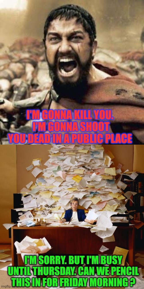 Sad Headline News | I'M GONNA KILL YOU.  I'M GONNA SHOOT YOU DEAD IN A PUBLIC PLACE; I'M SORRY. BUT I'M BUSY UNTIL THURSDAY. CAN WE PENCIL THIS IN FOR FRIDAY MORNING ? | image tagged in this is sparta,busy,fat girl running,tuesday,toronto blue jays | made w/ Imgflip meme maker