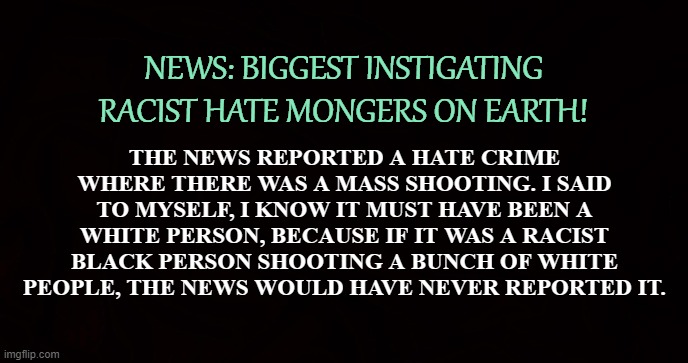 Crony News Networks | NEWS: BIGGEST INSTIGATING RACIST HATE MONGERS ON EARTH! THE NEWS REPORTED A HATE CRIME WHERE THERE WAS A MASS SHOOTING. I SAID TO MYSELF, I KNOW IT MUST HAVE BEEN A WHITE PERSON, BECAUSE IF IT WAS A RACIST BLACK PERSON SHOOTING A BUNCH OF WHITE PEOPLE, THE NEWS WOULD HAVE NEVER REPORTED IT. | image tagged in racism,news,shootings,hate crime,propaganda,bigotry | made w/ Imgflip meme maker