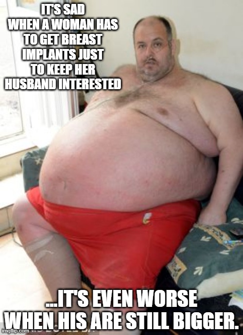 Big Boobies | IT'S SAD WHEN A WOMAN HAS TO GET BREAST IMPLANTS JUST TO KEEP HER HUSBAND INTERESTED; ...IT'S EVEN WORSE WHEN HIS ARE STILL BIGGER. | image tagged in fat man | made w/ Imgflip meme maker