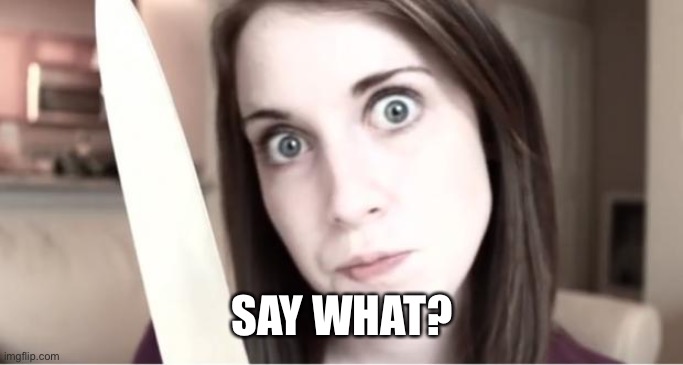 Overly Attached Girlfriend Knife | SAY WHAT? | image tagged in overly attached girlfriend knife | made w/ Imgflip meme maker