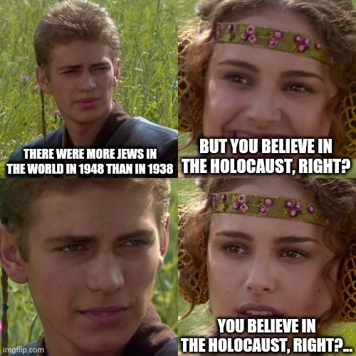 Muh holocaust | THERE WERE MORE JEWS IN THE WORLD IN 1948 THAN IN 1938; BUT YOU BELIEVE IN THE HOLOCAUST, RIGHT? YOU BELIEVE IN THE HOLOCAUST, RIGHT?... | image tagged in anakin padme 4 panel | made w/ Imgflip meme maker